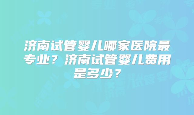 济南试管婴儿哪家医院最专业？济南试管婴儿费用是多少？
