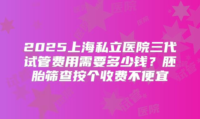 2025上海私立医院三代试管费用需要多少钱？胚胎筛查按个收费不便宜