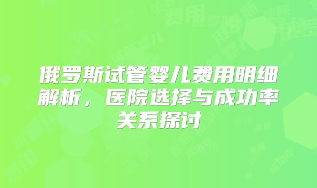 俄罗斯试管婴儿费用明细解析，医院选择与成功率关系探讨