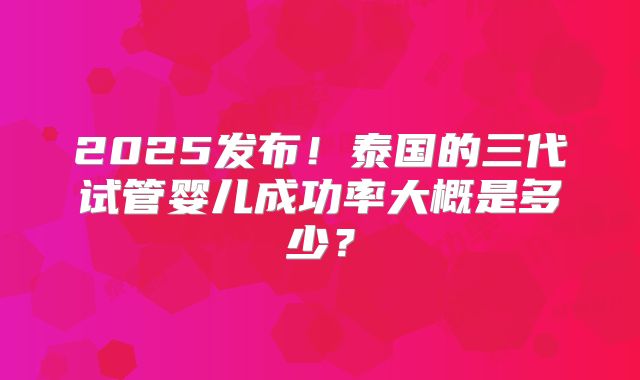 2025发布！泰国的三代试管婴儿成功率大概是多少？