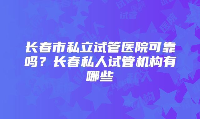 长春市私立试管医院可靠吗？长春私人试管机构有哪些