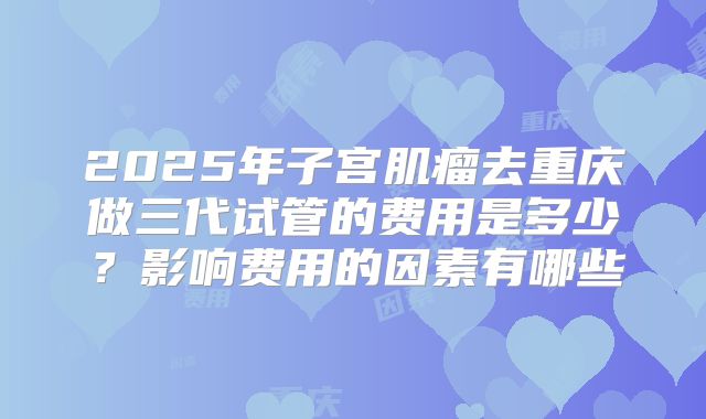 2025年子宫肌瘤去重庆做三代试管的费用是多少？影响费用的因素有哪些