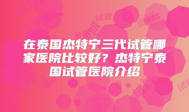 在泰国杰特宁三代试管哪家医院比较好？杰特宁泰国试管医院介绍