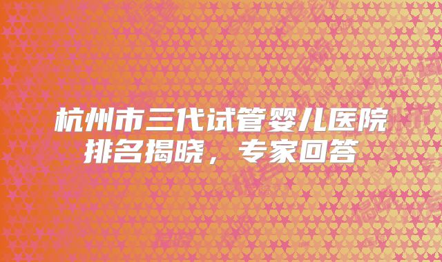 杭州市三代试管婴儿医院排名揭晓，专家回答