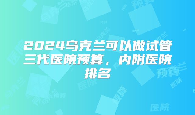 2024乌克兰可以做试管三代医院预算，内附医院排名