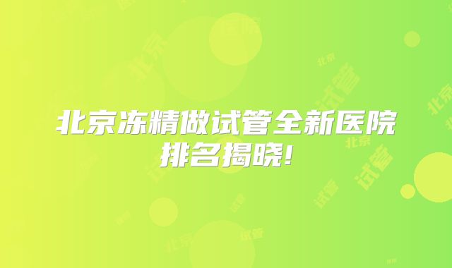 北京冻精做试管全新医院排名揭晓!