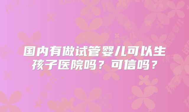 国内有做试管婴儿可以生孩子医院吗？可信吗？