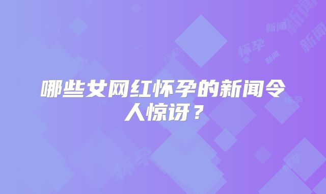哪些女网红怀孕的新闻令人惊讶?