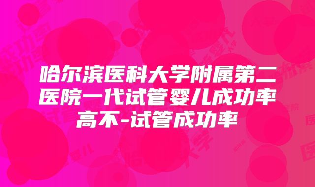 哈尔滨医科大学附属第二医院一代试管婴儿成功率高不-试管成功率