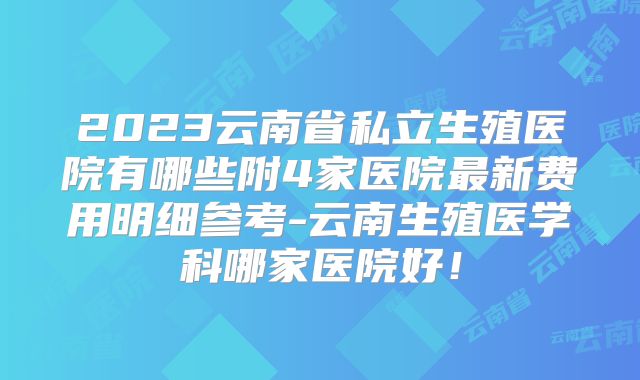 2023云南省私立生殖医院有哪些附4家医院最新费用明细参考-云南生殖医学科哪家医院好！