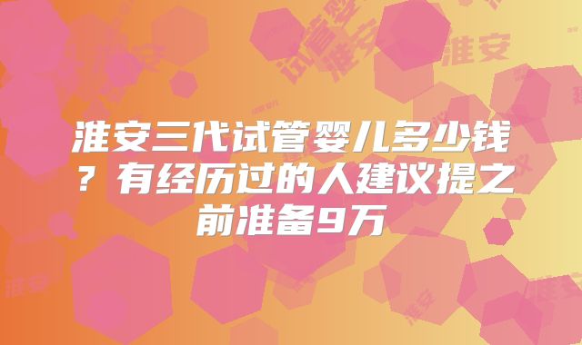 淮安三代试管婴儿多少钱？有经历过的人建议提之前准备9万