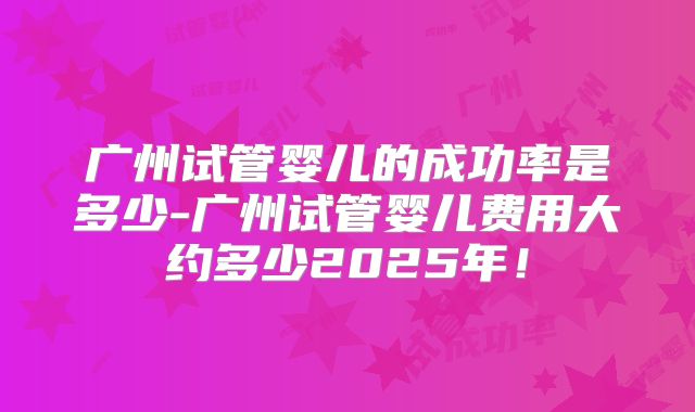 广州试管婴儿的成功率是多少-广州试管婴儿费用大约多少2025年!