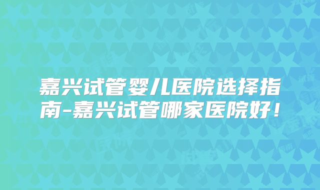 嘉兴试管婴儿医院选择指南-嘉兴试管哪家医院好！