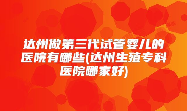 达州做第三代试管婴儿的医院有哪些(达州生殖专科医院哪家好)