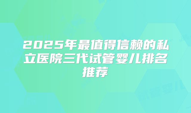 2025年最值得信赖的私立医院三代试管婴儿排名推荐