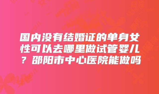 国内没有结婚证的单身女性可以去哪里做试管婴儿？邵阳市中心医院能做吗