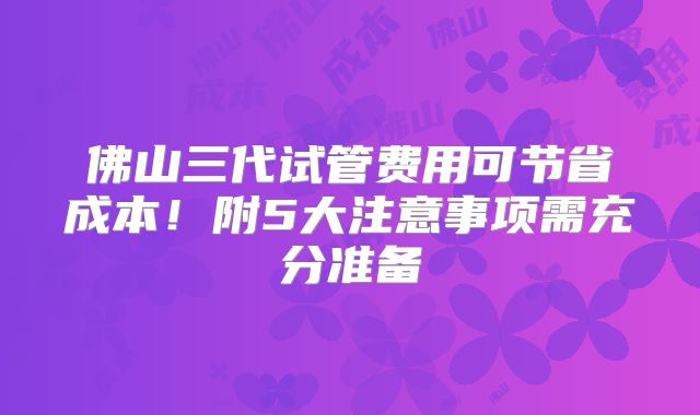 佛山三代试管费用可节省成本！附5大注意事项需充分准备