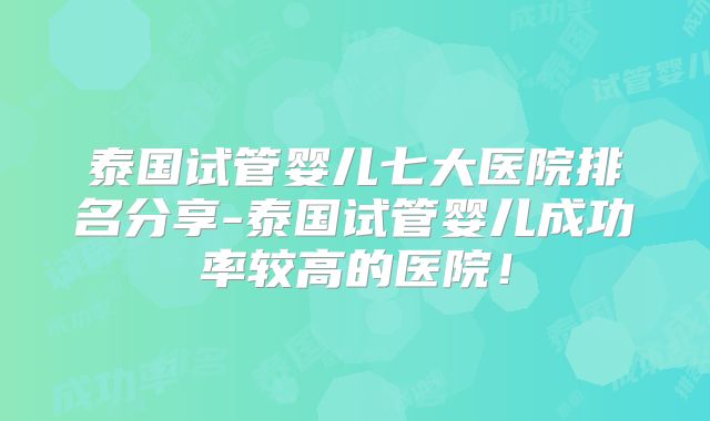 泰国试管婴儿七大医院排名分享-泰国试管婴儿成功率较高的医院！