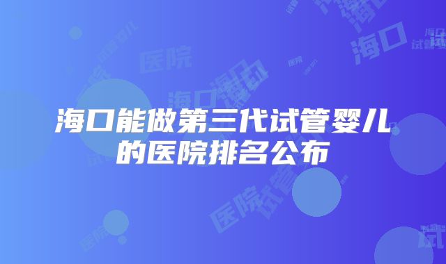 海口能做第三代试管婴儿的医院排名公布