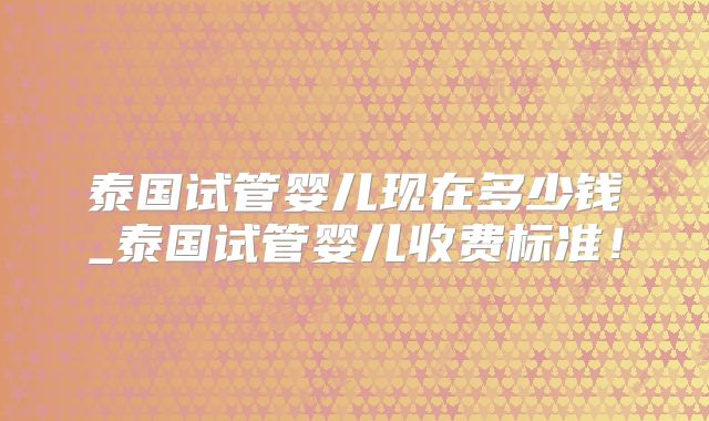 泰国试管婴儿现在多少钱_泰国试管婴儿收费标准！