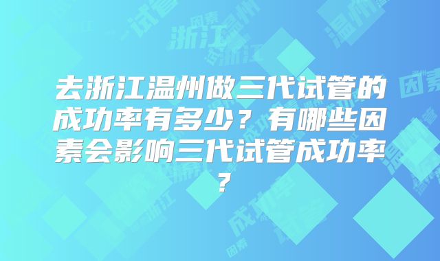 去浙江温州做三代试管的成功率有多少?有哪些因素会影响三代试管成功率?