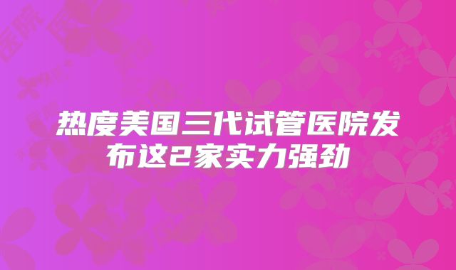 热度美国三代试管医院发布这2家实力强劲