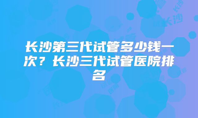 长沙第三代试管多少钱一次？长沙三代试管医院排名