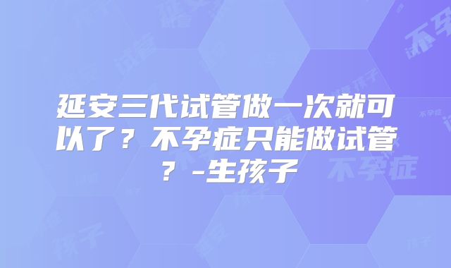 延安三代试管做一次就可以了?不孕症只能做试管?-生孩子