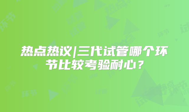 热点热议|三代试管哪个环节比较考验耐心？
