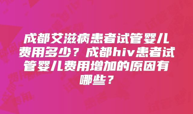 成都艾滋病患者试管婴儿费用多少？成都hiv患者试管婴儿费用增加的原因有哪些？