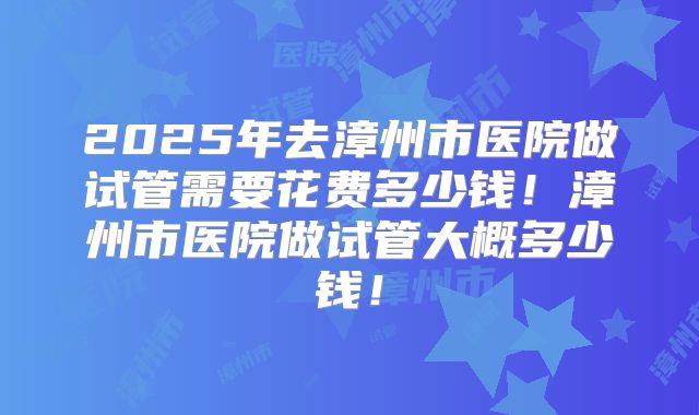 2025年去漳州市医院做试管需要花费多少钱！漳州市医院做试管大概多少钱！