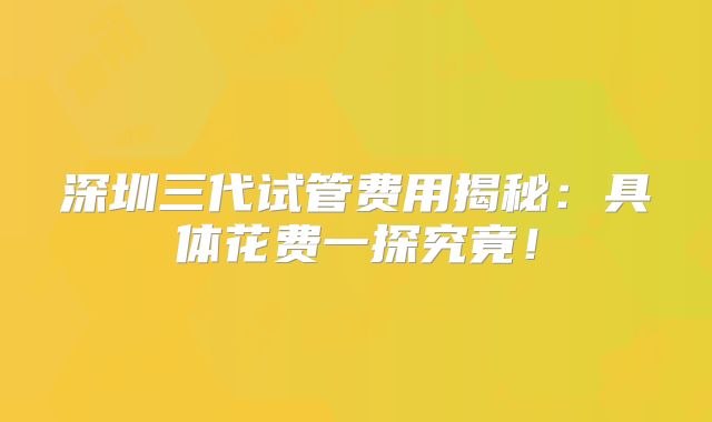 深圳三代试管费用揭秘：具体花费一探究竟！