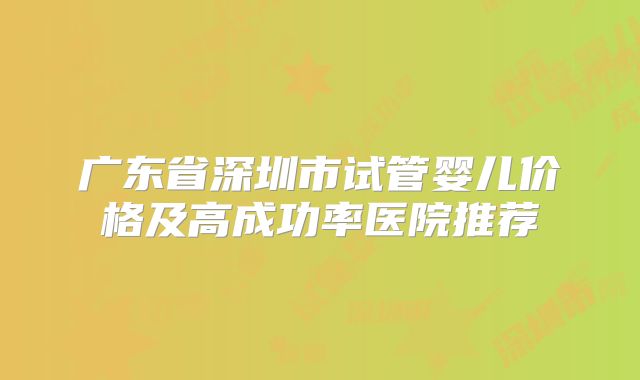 广东省深圳市试管婴儿价格及高成功率医院推荐