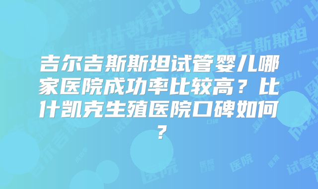 吉尔吉斯斯坦试管婴儿哪家医院成功率比较高？比什凯克生殖医院口碑如何？