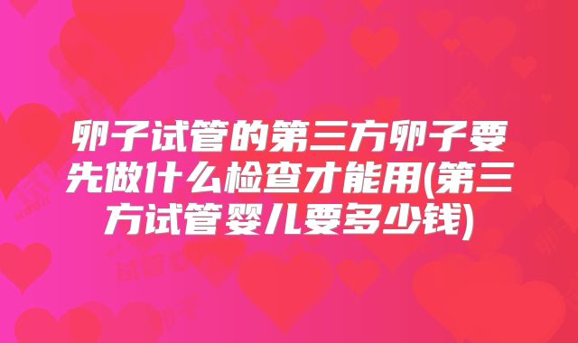 卵子试管的第三方卵子要先做什么检查才能用(第三方试管婴儿要多少钱)