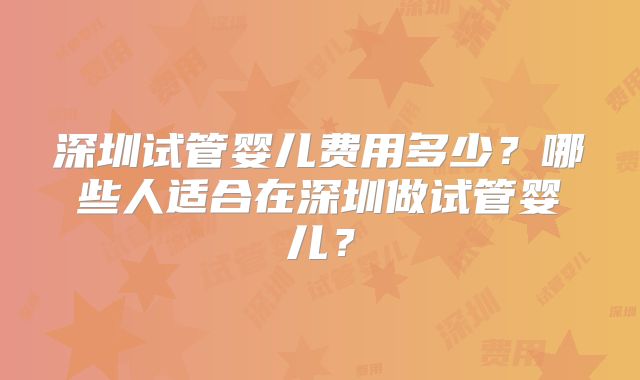 深圳试管婴儿费用多少？哪些人适合在深圳做试管婴儿？