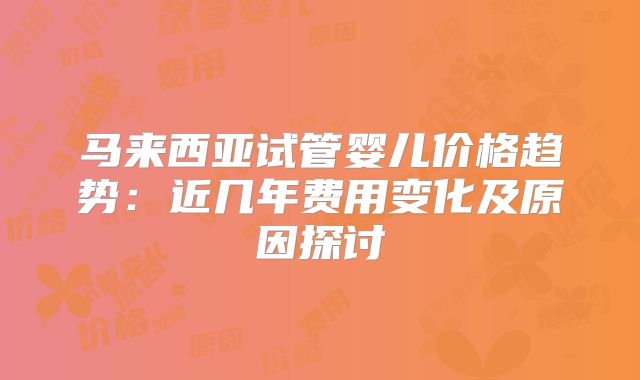 马来西亚试管婴儿价格趋势：近几年费用变化及原因探讨