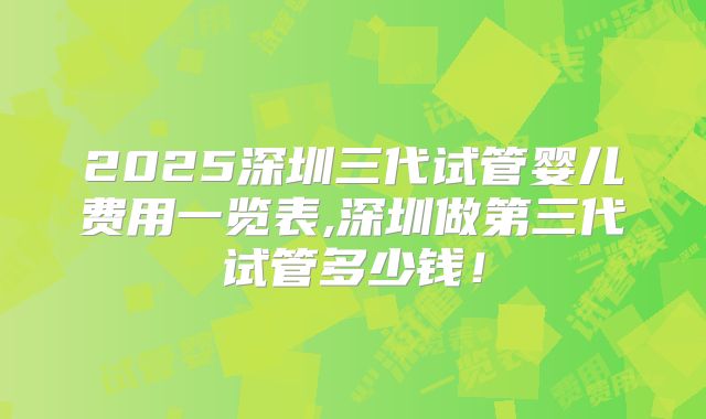 2025深圳三代试管婴儿费用一览表,深圳做第三代试管多少钱！