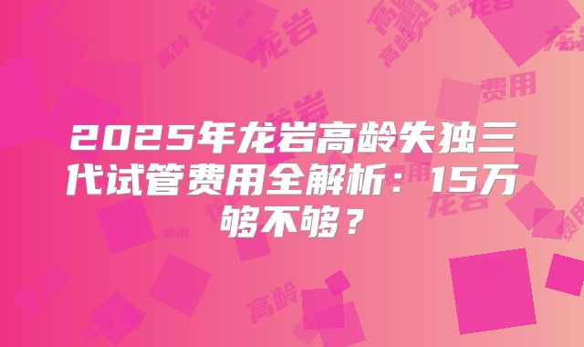 2025年龙岩高龄失独三代试管费用全解析：15万够不够？