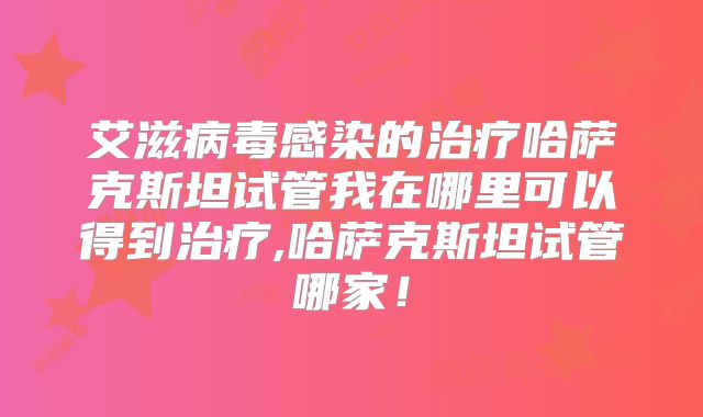艾滋病毒感染的治疗哈萨克斯坦试管我在哪里可以得到治疗,哈萨克斯坦试管哪家!