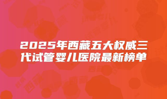 2025年西藏五大权威三代试管婴儿医院最新榜单