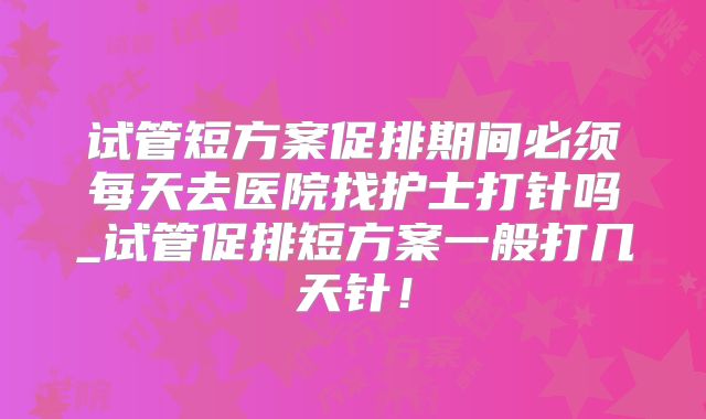 试管短方案促排期间必须每天去医院找护士打针吗_试管促排短方案一般打几天针!