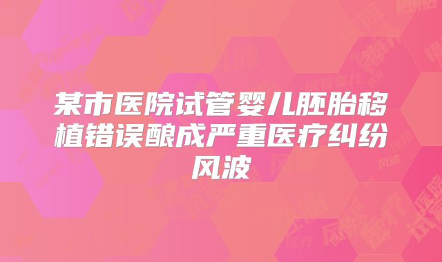 某市医院试管婴儿胚胎移植错误酿成严重医疗纠纷风波