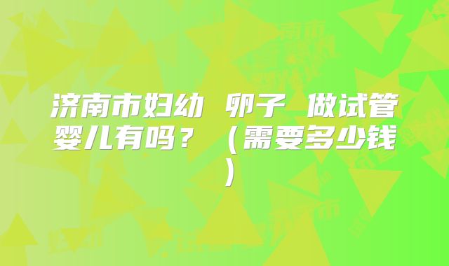 济南市妇幼 卵子 做试管婴儿有吗？（需要多少钱）