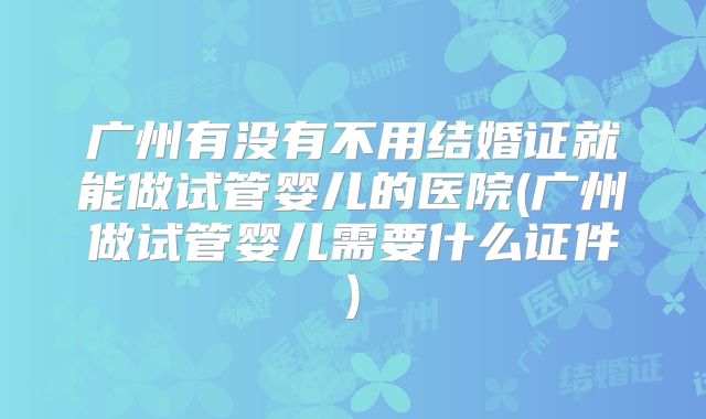 广州有没有不用结婚证就能做试管婴儿的医院(广州做试管婴儿需要什么证件)