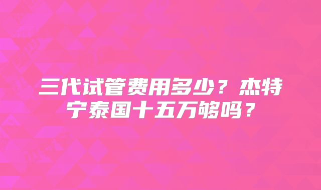 三代试管费用多少？杰特宁泰国十五万够吗？