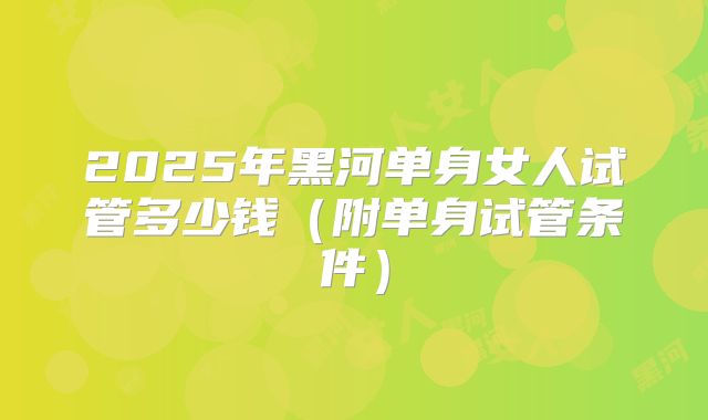 2025年黑河单身女人试管多少钱（附单身试管条件）