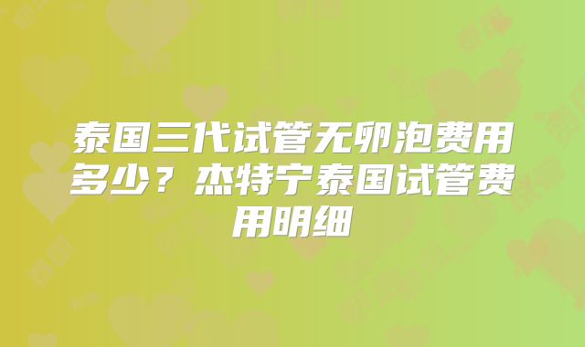 泰国三代试管无卵泡费用多少?杰特宁泰国试管费用明细