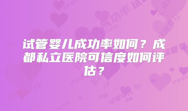 试管婴儿成功率如何？成都私立医院可信度如何评估？