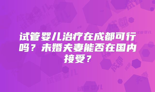 试管婴儿治疗在成都可行吗？未婚夫妻能否在国内接受？